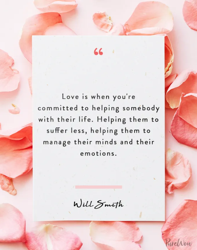 valentine’s day quotes: Love is when you’re committed to helping somebody with their life. Helping them to suffer less helping them to manage their minds and their emotions. will smith' fetchpriority='auto' title='102 Valentine’s Day Quotes to Share with Anyone You Love