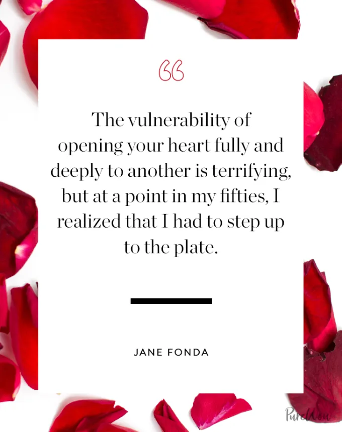 valentine’s day quotes: The vulnerability of opening your heart fully and deeply to another is terrifying but at a point in my fifties I realized that I had to step up to the plate. jane fonda' fetchpriority='auto' title='102 Valentine’s Day Quotes to Share with Anyone You Love