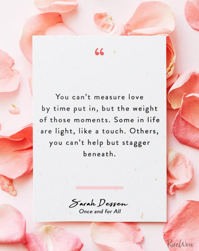 valentine’s day quotes: You can’t measure love by time put in but the weight of those moments. Some in life are light like a touch. Others you can’t help but stagger beneath. sarah dessen' fetchpriority='auto' title='102 Valentine’s Day Quotes to Share with Anyone You Love