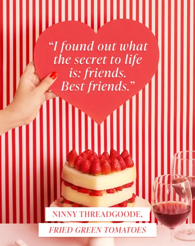 valentines day quotes: I found out what the secret to life is: friends. Best friends. — Ninny Threadgoode Fried Green Tomatoes' fetchpriority='auto' title='102 Valentine’s Day Quotes to Share with Anyone You Love