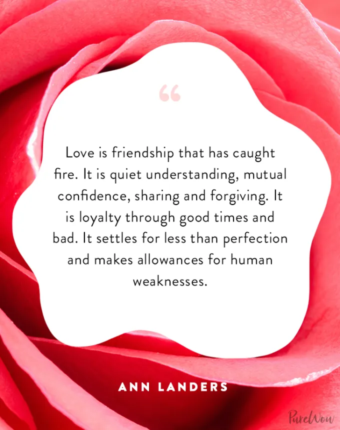 valentine’s day quotes: Love is friendship that has caught fire. It is quiet understanding mutual confidence sharing and forgiving. It is loyalty through good times and bad. It settles for less than perfection and makes allowances for human weaknesses. ann landers' fetchpriority='auto' title='102 Valentine’s Day Quotes to Share with Anyone You Love