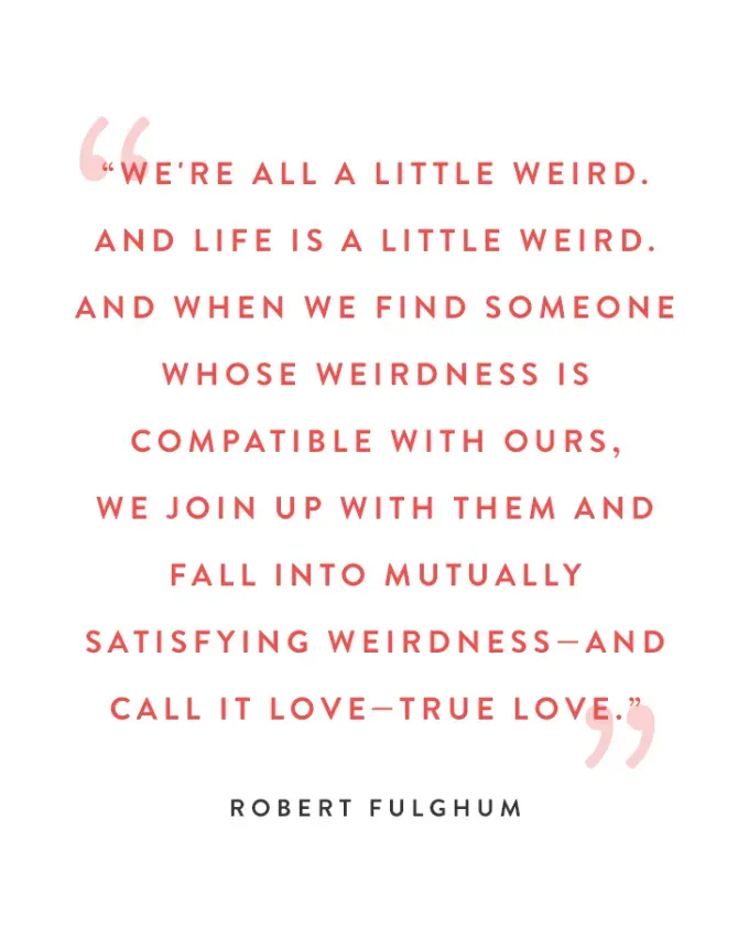 valentine’s day quotes: We’re all a little weird. And life is a little weird. And when we find someone whose weirdness is compatible with ours we join up with them and fall into mutually satisfying weirdness—and call it love—true love. robert fulghum' fetchpriority='auto' title='102 Valentine’s Day Quotes to Share with Anyone You Love